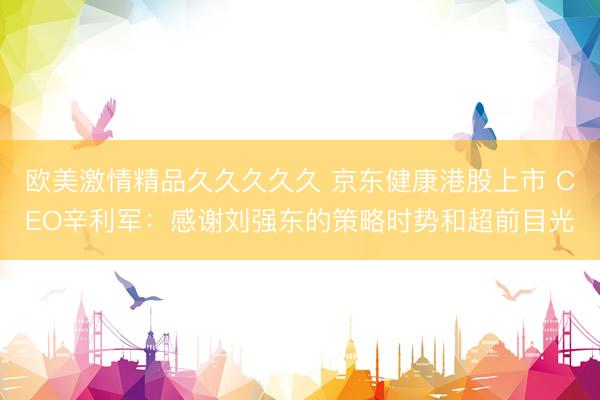 欧美激情精品久久久久久 京东健康港股上市 CEO辛利军：感谢刘强东的策略时势和超前目光