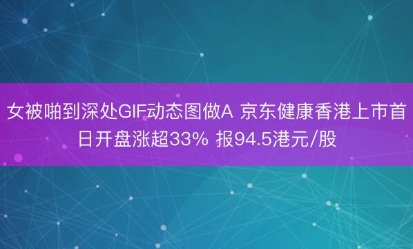 女被啪到深处GIF动态图做A 京东健康香港上市首日开盘涨超33% 报94.5港元/股