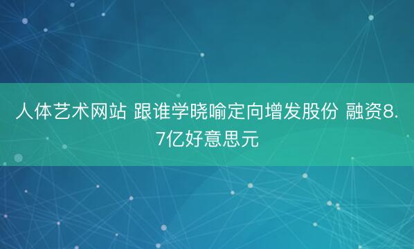 人体艺术网站 跟谁学晓喻定向增发股份 融资8.7亿好意思元