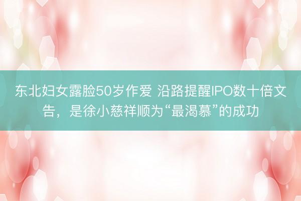 东北妇女露脸50岁作爱 沿路提醒IPO数十倍文告，是徐小慈祥顺为“最渴慕”的成功
