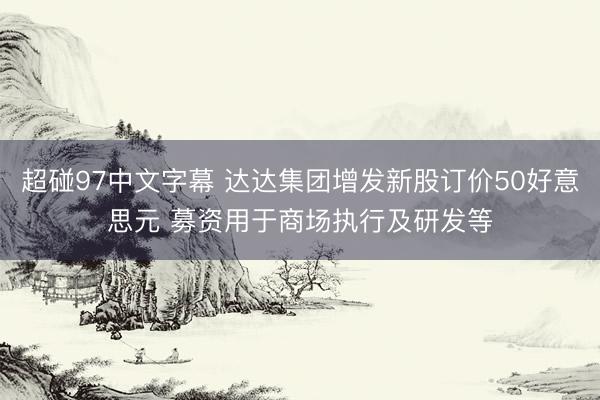 超碰97中文字幕 达达集团增发新股订价50好意思元 募资用于商场执行及研发等