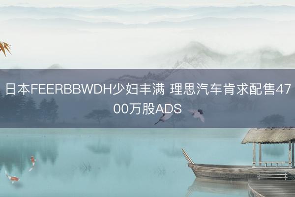 日本FEERBBWDH少妇丰满 理思汽车肯求配售4700万股ADS