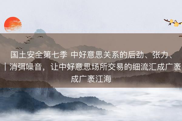国土安全第七季 中好意思关系的后劲、张力、角力｜消弭噪音，让中好意思场所交易的细流汇成广袤江海