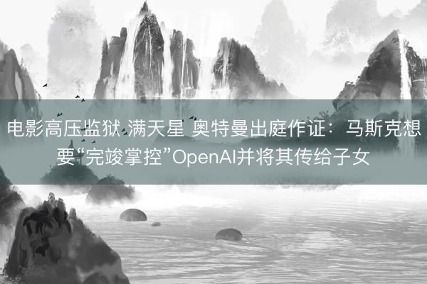 电影高压监狱 满天星 奥特曼出庭作证：马斯克想要“完竣掌控”OpenAI并将其传给子女