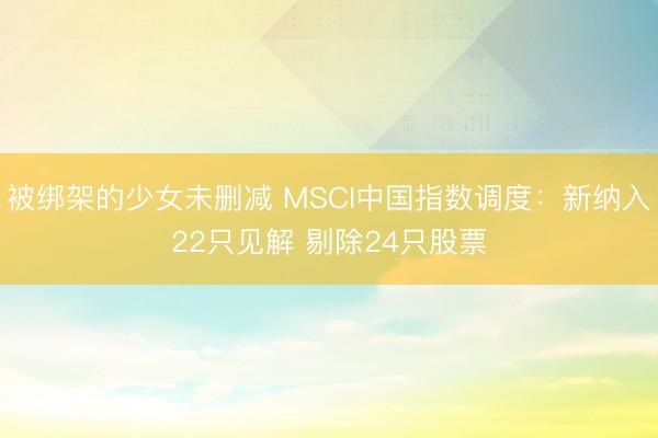 被绑架的少女未删减 MSCI中国指数调度：新纳入22只见解 剔除24只股票