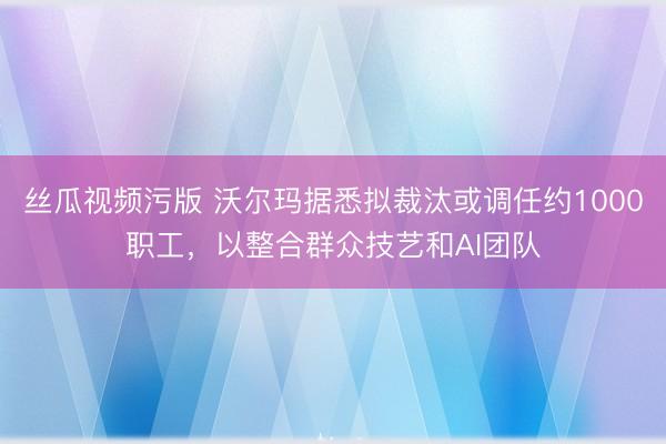 丝瓜视频污版 沃尔玛据悉拟裁汰或调任约1000职工，以整合群众技艺和AI团队