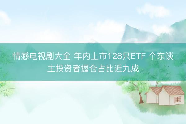 情感电视剧大全 年内上市128只ETF 个东谈主投资者握仓占比近九成