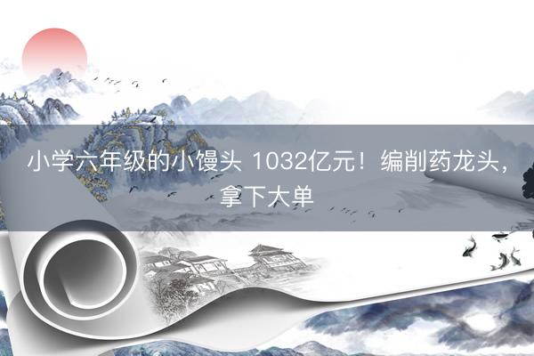 小学六年级的小馒头 1032亿元！编削药龙头，拿下大单