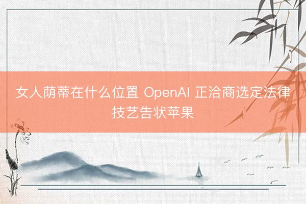 女人荫蒂在什么位置 OpenAI 正洽商选定法律技艺告状苹果