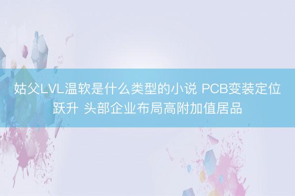 姑父LVL温软是什么类型的小说 PCB变装定位跃升 头部企业布局高附加值居品