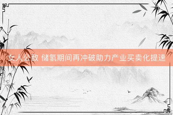 女人公敌 储氢期间再冲破助力产业买卖化提速