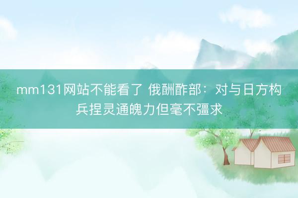 mm131网站不能看了 俄酬酢部：对与日方构兵捏灵通魄力但毫不彊求