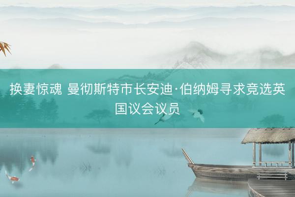 换妻惊魂 曼彻斯特市长安迪·伯纳姆寻求竞选英国议会议员