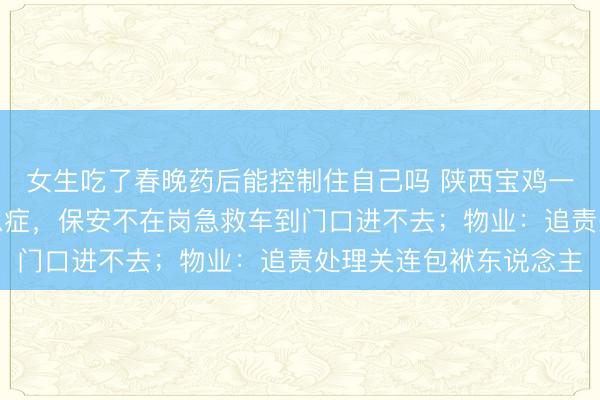 女生吃了春晚药后能控制住自己吗 陕西宝鸡一小区，业主夜深突发急症，保安不在岗急救车到门口进不去；物业：追责处理关连包袱东说念主