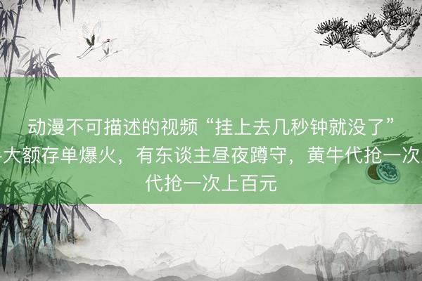 动漫不可描述的视频 “挂上去几秒钟就没了”!二手大额存单爆火,有东谈主昼夜蹲守,黄牛代抢一次上百元