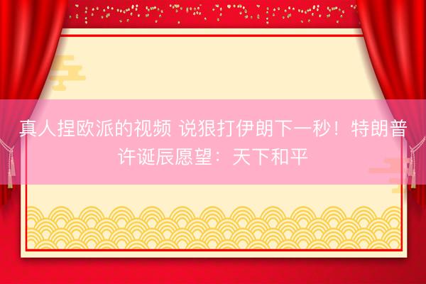 真人捏欧派的视频 说狠打伊朗下一秒！特朗普许诞辰愿望：天下和平