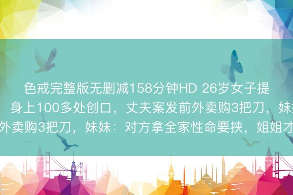 色戒完整版无删减158分钟HD 26岁女子提离异7天后被丈夫杀害，身上100多处创口，丈夫案发前外卖购3把刀，妹妹：对方拿全家性命要挟，姐姐才搭理领证
