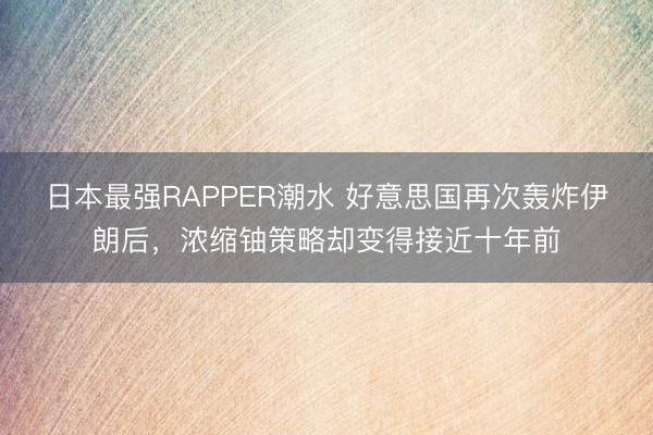 日本最强RAPPER潮水 好意思国再次轰炸伊朗后，浓缩铀策略却变得接近十年前