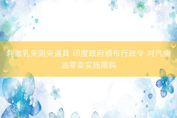 刺激乳夹阴夹道具 印度政府颁布行政令 对汽柴油零卖实施限购