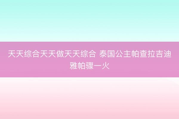 天天综合天天做天天综合 泰国公主帕查拉吉迪雅帕骤一火