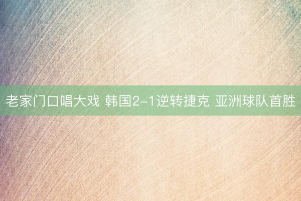 老家门口唱大戏 韩国2-1逆转捷克 亚洲球队首胜