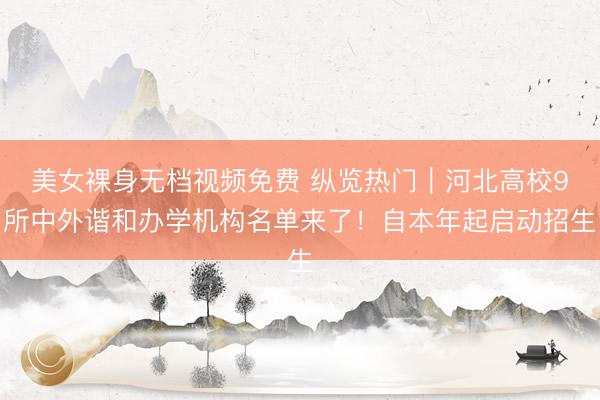 美女裸身无档视频免费 纵览热门｜河北高校9所中外谐和办学机构名单来了！自本年起启动招生