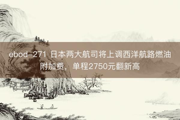 ebod-271 日本两大航司将上调西洋航路燃油附加费,单程2750元翻新高
