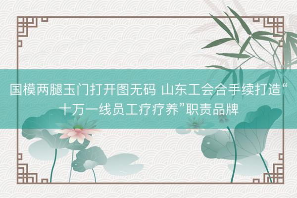 国模两腿玉门打开图无码 山东工会合手续打造“十万一线员工疗疗养”职责品牌