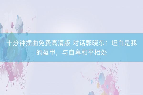 十分钟插曲免费高清版 对话郭晓东：坦白是我的盔甲，与自卑和平相处