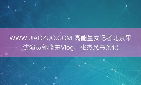 WWW.JIAOZUO.COM 高能量女记者北京采访演员郭晓东Vlog丨张杰念书条记