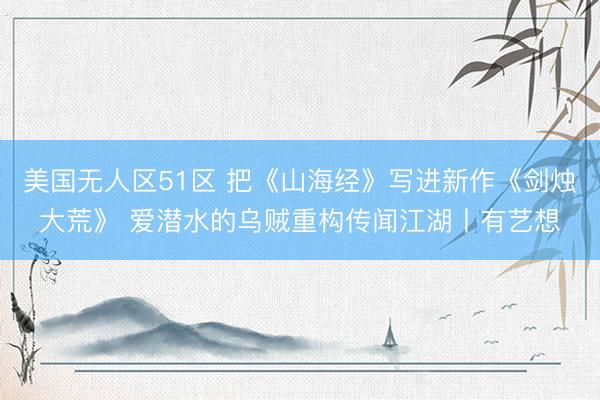 美国无人区51区 把《山海经》写进新作《剑烛大荒》 爱潜水的乌贼重构传闻江湖丨有艺想
