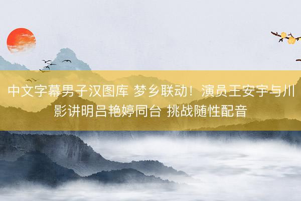 中文字幕男子汉图库 梦乡联动!演员王安宇与川影讲明吕艳婷同台 挑战随性配音