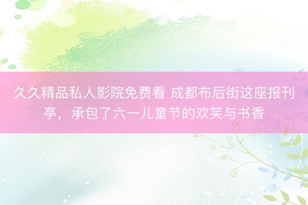 久久精品私人影院免费看 成都布后街这座报刊亭，承包了六一儿童节的欢笑与书香