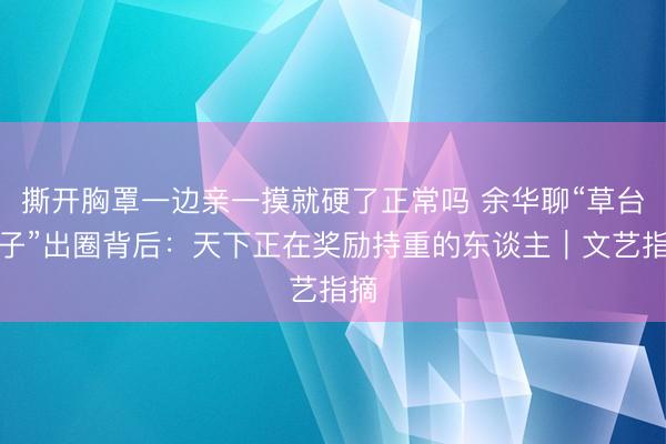 撕开胸罩一边亲一摸就硬了正常吗 余华聊“草台班子”出圈背后：天下正在奖励持重的东谈主｜文艺指摘