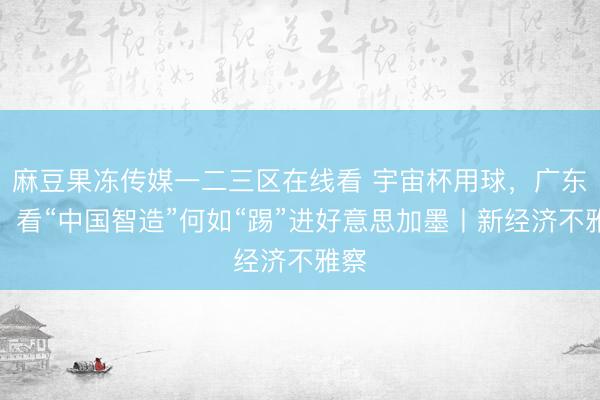 麻豆果冻传媒一二三区在线看 宇宙杯用球，广东造！看“中国智造”何如“踢”进好意思加墨丨新经济不雅察