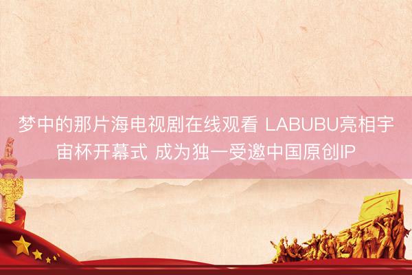 梦中的那片海电视剧在线观看 LABUBU亮相宇宙杯开幕式 成为独一受邀中国原创IP