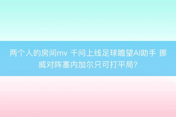 两个人的房间mv 千问上线足球瞻望AI助手 挪威对阵塞内加尔只可打平局?
