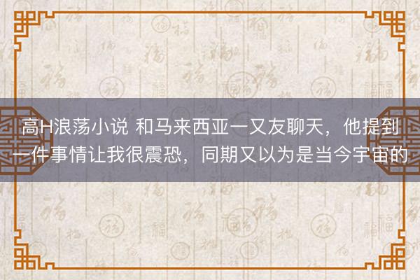 高H浪荡小说 和马来西亚一又友聊天，他提到一件事情让我很震恐，同期又以为是当今宇宙的
