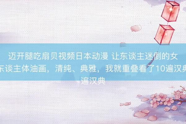 迈开腿吃扇贝视频日本动漫 让东谈主迷倒的女东谈主体油画，清纯、典雅，我就重叠看了10遍汉典