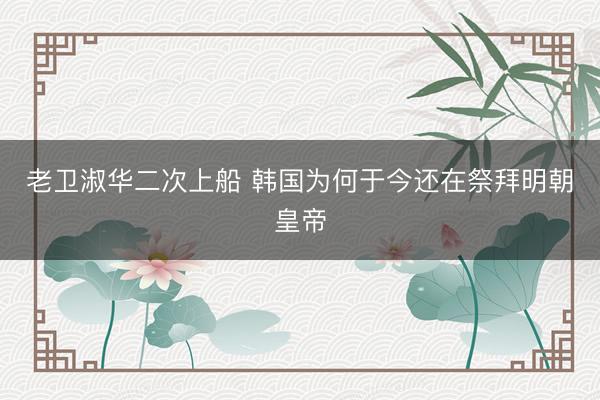 老卫淑华二次上船 韩国为何于今还在祭拜明朝皇帝