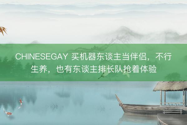 CHINESEGAY 买机器东谈主当伴侣，不行生养，也有东谈主排长队抢着体验