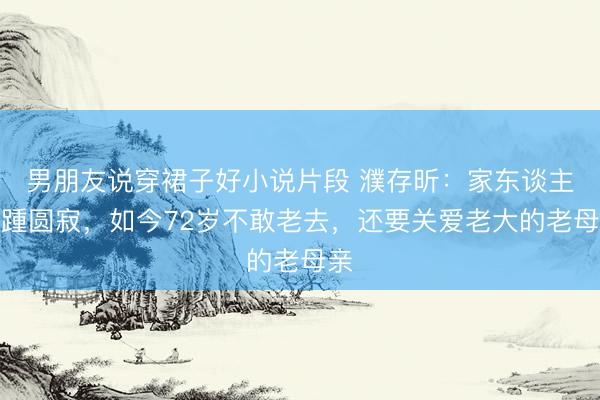 男朋友说穿裙子好小说片段 濮存昕：家东谈主接踵圆寂，如今72岁不敢老去，还要关爱老大的老母亲