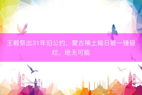 王毅祭出31年旧公约，蒙古稀土输日被一锤砸烂，绝无可能