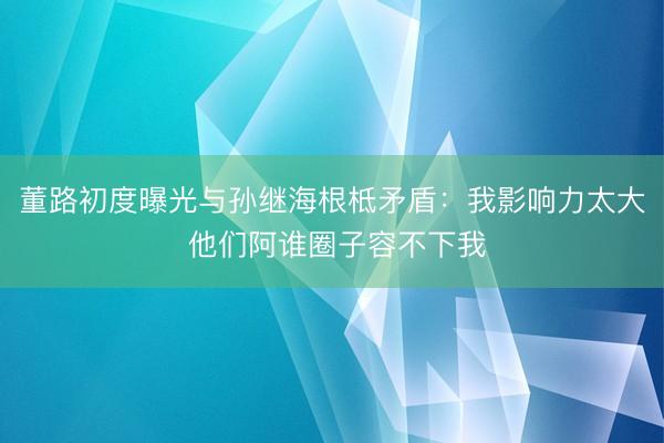 董路初度曝光与孙继海根柢矛盾：我影响力太大 他们阿谁圈子容不下我