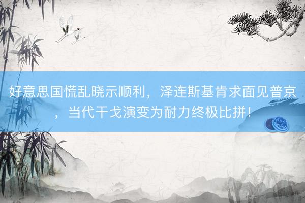 好意思国慌乱晓示顺利，泽连斯基肯求面见普京，当代干戈演变为耐力终极比拼！