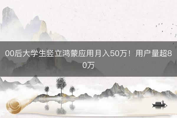 00后大学生竖立鸿蒙应用月入50万！用户量超80万
