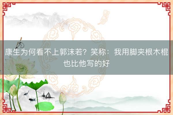 康生为何看不上郭沫若？笑称：我用脚夹根木棍也比他写的好