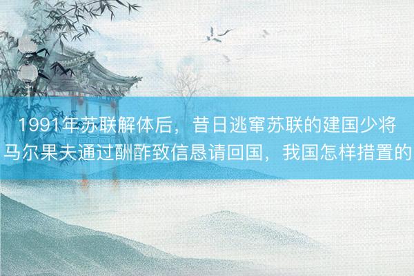 1991年苏联解体后，昔日逃窜苏联的建国少将马尔果夫通过酬酢致信恳请回国，我国怎样措置的