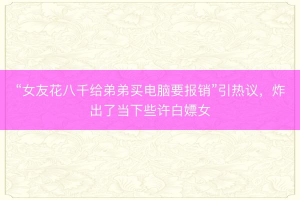 “女友花八千给弟弟买电脑要报销”引热议，炸出了当下些许白嫖女