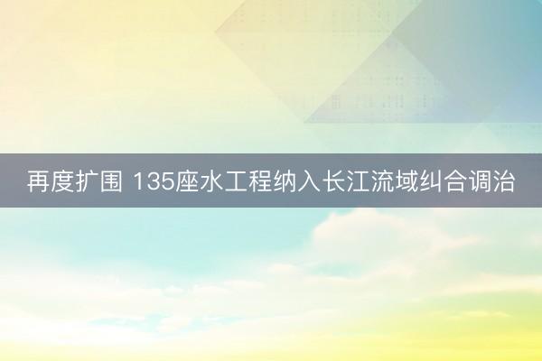再度扩围 135座水工程纳入长江流域纠合调治